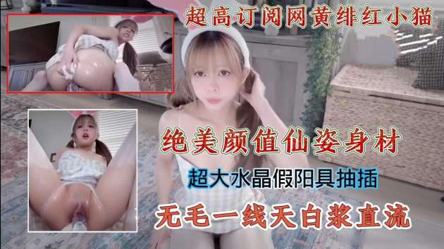 超高订阅网黄绯红小猫绝美颜值仙姿身材超大水晶假阳具抽插无毛一线天白浆直流_