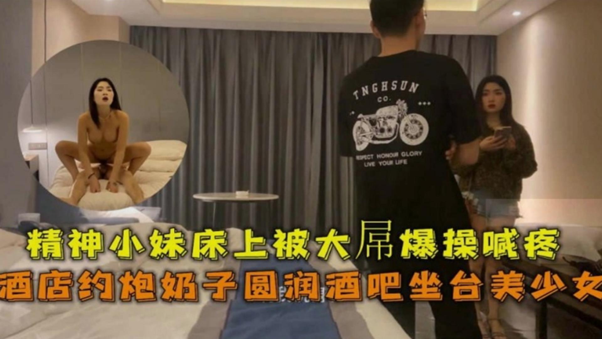 约炮奶子圆润酒吧坐台美少女，精神小妹床上被大屌爆操喊疼