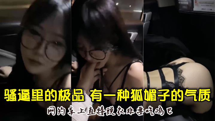 骚逼里的极品，颜值超高，骚的厉害，有一种狐媚子的气质，网约车上直接脱衣非要吃鸡巴