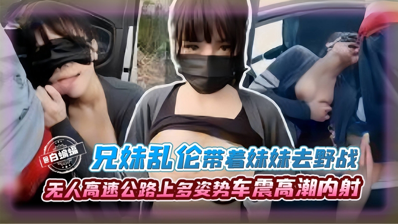 【车震乱伦】传媒公司老板堂哥带堂妹到野外无人高速上车震野战，多种姿势让堂妹高潮内射，堂哥也享受上头快感！