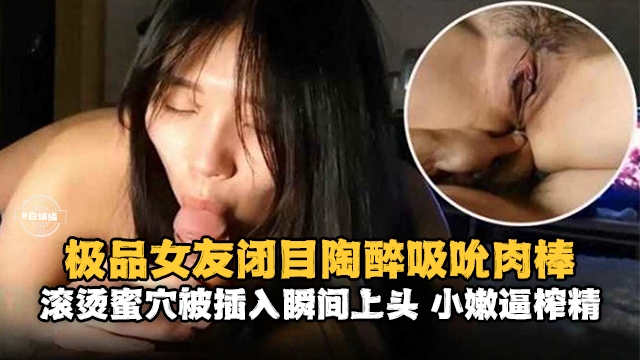 【闭目陶醉吸吮肉棒】滚烫蜜穴被插入后瞬间上头，小逼榨精