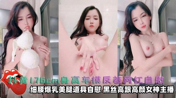 抖音176厘米身高车模反差网红自慰 细腰爆乳美腿道具自慰，黑丝高跟高颜值女神主播