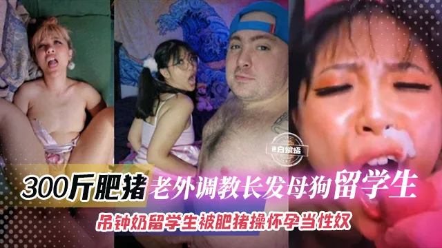 300斤肥猪老外调教长发母狗留学生-吊钟奶留学生被肥猪操怀孕当性奴
