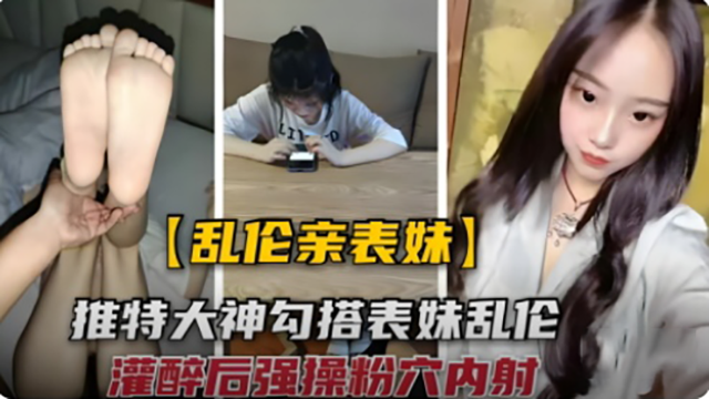 【乱伦亲表妹】勾搭大神勾搭表妹乱伦 灌醉后强操粉穴内射