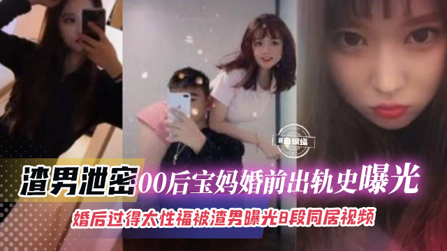 渣男泄密-00后宝妈婚前出轨历史曝光，婚后过得太性福被渣男曝光八段同居视频