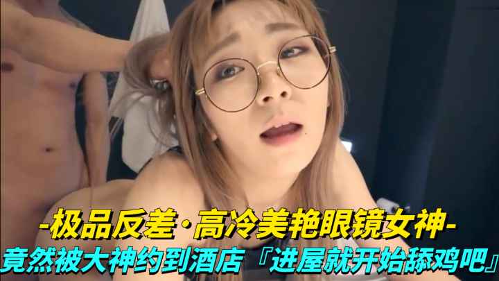 【极品反差】高冷美艳眼睛女神竟然被大神越到酒店 进屋就开始舔鸡巴