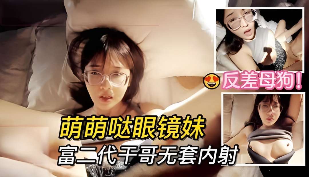 【反差】干哥哥疼干妹妹,萌萌哒眼镜学生妹子被富二代无套内射