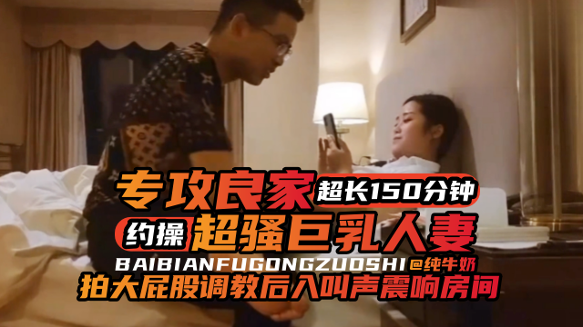 年度必看专约良家超长一百五十分钟大合集,暴力调教后入爽翻天-