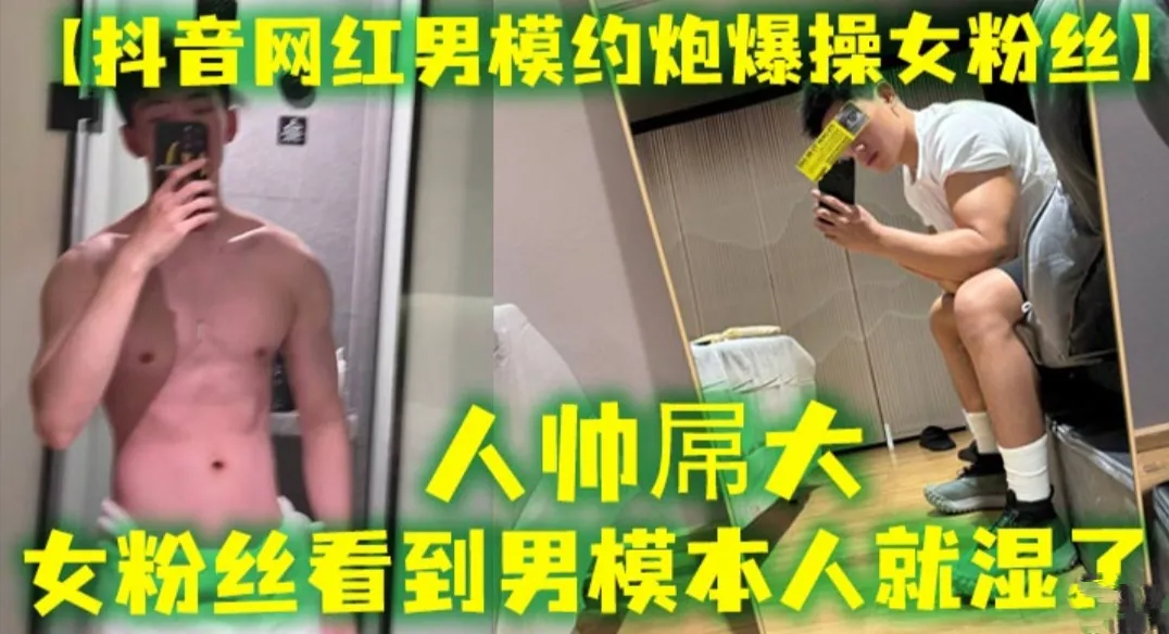 【抖音网红男模约炮爆操女粉丝】人帅屌大  女粉丝看见男模本人就湿了  套都不用带直接操