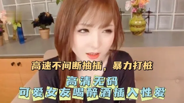 【高清无码】无码可爱女友喝醉酒插入性爱。